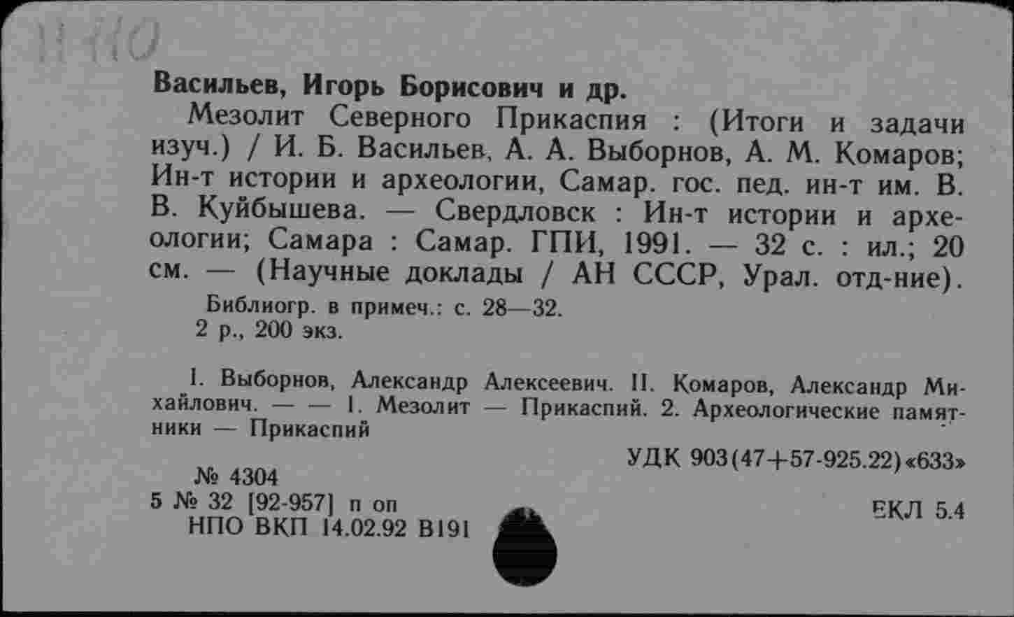 ﻿Васильев, Игорь Борисович и др.
Мезолит Северного Прикаспия : (Итоги и задачи изуч.) / И. Б. Васильев, А. А. Выборнов, А. М. Комаров; Ин-т истории и археологии, Самар, гос. пед. ин-т им. В. В. Куйбышева. — Свердловск : Ин-т истории и археологии; Самара : Самар. ГПИ, 1991. —- 32 с. : ил.; 20 см. — (Научные доклады / АН СССР, Урал, отд-ние).
Библиогр. в примем.: с. 28—32.
2 р., 200 экз.
I. Выборнов, Александр Алексеевич. II. Комаров, Александр Михайлович. ----1. Мезолит — Прикаспий. 2. Археологические памят-
ники — Прикаспий
УДК 903 (47+57-925.22) «633» № 4304
5 № 32 [92-957] п оп	ЕКЛ 5 4
НПО ВКП 14.02.92 В191 AL